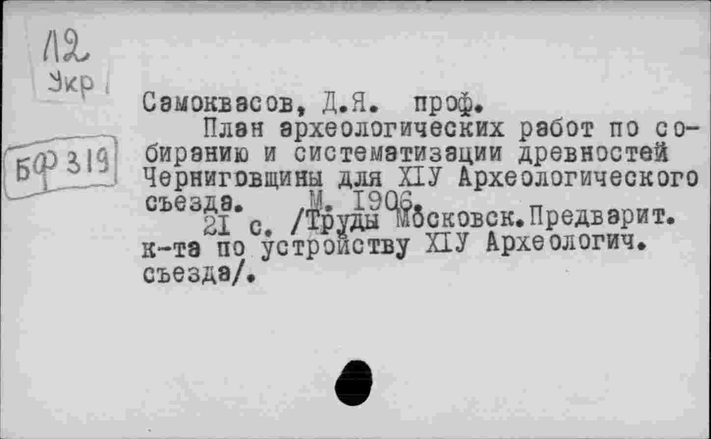 ﻿I\%
Зкр і Самоквасов, Д.Я. проф.
План археологических работ по со-п□!$' биранию и систематизации древностей Черниговщины для ПУ Археологического с /$руда Нековок. Предварит, к-тэ по устройству ПУ Археологич. съезда/.